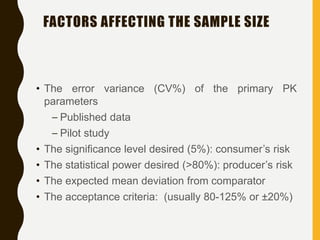 FACTORS AFFECTING THE SAMPLE SIZE
• The error variance (CV%) of the primary PK
parameters
– Published data
– Pilot study
• The significance level desired (5%): consumer’s risk
• The statistical power desired (>80%): producer’s risk
• The expected mean deviation from comparator
• The acceptance criteria: (usually 80-125% or ±20%)
 