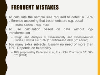 FREQUENT MISTAKES
• To calculate the sample size required to detect a 20%
difference assuming that treatments are e.g. equal
– Pocock, Clinical Trials, 1983
• To use calculation based on data without log-
transformation
– Design and Analysis of Bioavailability and Bioequivalence
Studies, Chow & Liu, 1992 (1st edition) and 2000 (2nd edition)
• Too many extra subjects. Usually no need of more than
10%. Depends on tolerability
– 10% proposed by Patterson et al, Eur J Clin Pharmacol 57: 663-
670 (2001)
 