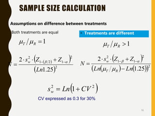 51
• Both treatments are equal
SAMPLE SIZE CALCULATION
 
 
 2
2
1
2
1
2
25
.
1
2
Ln
Z
Z
s
N
w 
 
 



 
   
 2
2
1
1
2
25
.
1
2
Ln
Ln
Z
Z
s
N
R
T
w




 





• Assumptions on difference between treatments
• Treatments are different
1

R
T 
 1

R
T 

 
2
2
1 CV
Ln
sw 

CV expressed as 0.3 for 30%
 