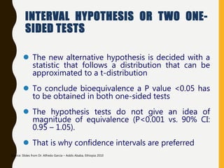 INTERVAL HYPOTHESIS OR TWO ONE-
SIDED TESTS
 The new alternative hypothesis is decided with a
statistic that follows a distribution that can be
approximated to a t-distribution
 To conclude bioequivalence a P value <0.05 has
to be obtained in both one-sided tests
 The hypothesis tests do not give an idea of
magnitude of equivalence (P<0.001 vs. 90% CI:
0.95 – 1.05).
 That is why confidence intervals are preferred
Source: Slides from Dr. Alfredo Garcia – Addis Ababa, Ethiopia 2010
 