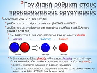 *
*Escherichia coli  4.000 γονίδια
*γονίδια που μεταγράφονται συνεχώς (ΒΑΣΙΚΕΣ ΑΝΑΓΚΕΣ)
*γονίδια που μεταγράφονται υπό ορισμένες συνθήκες περιβάλλοντος
(ΕΙΔΙΚΕΣ ΑΝΑΓΚΕΣ)
*π.χ. Τα βακτήρια E. coli χρησιμοποιούν ως πηγή άνθρακα τη γλυκόζη
* Λακτόζη = Γαλακτόζη + Γλυκόζη
*Αν δεν υπάρχει καθόλου γλυκόζη, αλλά υπάρχει λακτόζη, τότε το κύτταρο
είναι ικανό να διασπάσει το δισακχαρίτη και να χρησιμοποιήσει τη γλυκόζη;
* Διαθέτει 3 απαραίτητα ένζυμα για τη διάσπαση της λακτόζης
* Τα γονίδια που κωδικοποιούν τα ένζυμα αυτά βρίσκονται το ένα δίπλα στο άλλο και
υπόκεινται σε ΚΟΙΝΗ ΡΥΘΜΙΣΗ (κοινός υποκινητής)
 