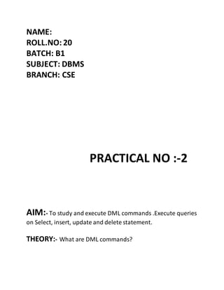 NAME:
ROLL.NO: 20
BATCH: B1
SUBJECT: DBMS
BRANCH: CSE
PRACTICAL NO :-2
AIM:- To study and execute DML commands .Execute queries
on Select, insert, update and delete statement.
THEORY:- What are DML commands?
 