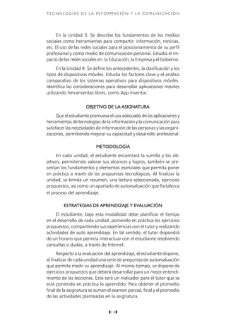 z14z
T E C N O LO G Í A S D E L A I N F O R M aci ó n Y L A C O M U N I C A C I Ó N
En la Unidad 3. Se describe los fundamentos de los medios
sociales como herramientas para compartir: información, noticias,
etc. El uso de las redes sociales para el posicionamiento de su perfil
profesional y como medio de comunicación personal. Estudia el im-
pacto de las redes sociales en: la Educación, la Empresa y el Gobierno.
En la Unidad 4. Se define los antecedentes, la clasificación y los
tipos de dispositivos móviles. Estudia los factores clave y el análisis
comparativo de los sistemas operativos para dispositivos móviles.
Identifica las consideraciones para desarrollar aplicaciones móviles
utilizando herramientas libres, como App Inventor.
OBJETIVO DE LA ASIGNATURA
Que el estudiante promueva el uso adecuado de las aplicaciones y
herramientas de tecnologías de la información y la comunicación para
satisfacer las necesidades de información de las personas y las organi-
zaciones, permitiendo mejorar su capacidad y desarrollo profesional.
METODOLOGÍA
En cada unidad, el estudiante encontrará la sumilla y los ob-
jetivos, permitiendo valorar sus alcances y logros, también se pre-
sentan los fundamentos y elementos esenciales que permita poner
en práctica a través de las propuestas tecnológicas. Al finalizar la
unidad, se brinda un resumen, una lectura seleccionada, ejercicios
propuestos, así como un apartado de autoevaluación que fortalezca
el proceso del aprendizaje.
ESTRATEGIAS DE APRENDIZAJE Y EVALUACIÓN
El estudiante, bajo esta modalidad debe planificar el tiempo
en el desarrollo de cada unidad, poniendo en práctica los ejercicios
propuestos, compartiendo sus experiencias con el tutor y realizando
actividades de auto aprendizaje. En tal sentido, el tutor dispondrá
de un horario que permita interactuar con el estudiante resolviendo
consultas o dudas, a través de Internet.
Respecto a la evaluación del aprendizaje, el estudiante dispone,
al finalizar de cada unidad una serie de preguntas de autoevaluación
que permita medir su aprendizaje. Al mismo tiempo, se dispone de
ejercicios propuestos que deberá desarrollar para un mejor entendi-
miento de las lecciones. Esto será un indicador para el tutor que se
está poniendo en práctica lo aprendido. Para obtener el promedio
final de la asignatura se suman el examen parcial, final y el promedio
de las actividades planteadas en la asignatura.
 