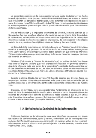 z20z
T E C N O LO G Í A S D E L A I N F O R M aci ó n Y L A C O M U N I C A C I Ó N
Un porcentaje creciente de la comunicación humana puede digitalizarse y de hecho
se está digitalizando. Este proceso comenzó hace unas décadas y se acelera a medida
que evolucionan las soluciones tecnológicas. Estos sistemas tecnológicos son lo que se
suele denominar como TIC. La utilización de las TIC tiene consecuencias significativas en
el modo de procesar y distribuir por todo el planeta la información y los conocimientos
de forma codificada.
Tras la implantación y el imparable crecimiento de Internet, se habla también de la
Sociedad en Red que se refiere a las transformaciones que, en el seno de la Sociedad de
la Información, se han producido como consecuencia de la proliferación de redes y que
determina nuevos modos de organización empresarial, de comunicación y de relación
social o de ocio, sostiene Castell (2004) citado en Salvat y Serrano (2011).
La Sociedad de la Información es considerada como un “espacio” donde interactúan
usuarios y tecnología, y producto de esta interacción se pueden definir estrategias de
cómo usar y dónde, en qué mejorar, quiénes deben aplicar y en qué forma las diferentes
TIC que mejoran los procesos empresariales y la forma de hacer las cosas por parte de
los usuarios en particular.
Bill Gates (Cofundador y Director de Microsoft Corp.) en su libro titulado “Los Nego-
cios en la Era Digital”, sostiene que: “Los clientes (usuarios) son los primeros beneficia-
rios de la eficiencia cada vez mejor de la informática”; planteaba los lineamientos por
el cual deberían encaminarse las TIC, es decir, el escenario donde los usuarios directos
sean los actores principales, en un marco de valores orientado al trabajo en equipo (So-
ciedad de la Información).
Durante la última década, los servicios TIC han ido pasando por diversas fases: en
un principio se veían como una gran novedad, más tarde como una opción más, por lo
que la Sociedad de la Información ha continuado su desarrollo en los ámbitos de nuestra
vida.
El acceso, en movilidad, es ya una característica fundamental en el consumo de los
servicios de la Sociedad de la Información, como muestra el hecho de que el 45% de los
usuarios de Smartphone se conecta diariamente a redes sociales, o que el 25% utiliza
este dispositivo para realizar compras. Su impacto modifica incluso la forma en que rea-
lizamos nuestras actividades (Fundación Telefónica, 2014).
1.2. Definiendo la Sociedad de la Información
El término Sociedad de la Información nace para identificar esta nueva era, donde
los sistemas de comunicaciones, ágiles y baratos, combinados con las tecnologías avan-
zadas de la información, provocan una renovación en nuestras vidas. Un nuevo renaci-
miento que va a alterar el modo en el que trabajamos, nos relacionamos, nos educamos
y convivimos (Ríos, 1996).
 