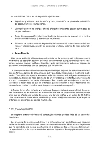 z33z
e v e ly n aya l a - s a n t i a g o g o n z a l e s
La domótica se utiliza en las siguientes aplicaciones:
•	 Seguridad y alarmas: anti intrusión y robo, simulación de presencia y detección
de gases, humos e inundaciones.
•	 Control y gestión de energía: ahorro energético mediante gestión optimizada de
cargas eléctricas.
•	 Áreas de comunicación: intercomunicadores, integración de internet en el control
eléctrico de la vivienda y distribución multimedia.
•	 Sistemas de confortabilidad: regulación de luminosidad, control remoto de lumi-
narias y dispositivos, gestión de persianas y toldos, sistema de riego automati-
zado.
•	 La multimedia
Hoy, no se entiende el fenómeno multimedia sin la presencia del ordenador, con la
multimedia se designan aquellos sistemas que combinan cualquier medio: vídeo, imá-
genes, sonidos, textos y gráficas. Además, y esto es importante, deben ser capaces de
establecer interacciones con las personas que los utilizan.
A principios de los años ochenta se fabrican equipos capaces de almacenar informa-
ción en formato óptico. Es el nacimiento del videodisco, iniciándose el fenómeno multi-
media. Cada videodisco puede almacenar más de cincuenta mil imágenes numeradas e
indexadas. La lectura se hace por medio de un rayo láser; por lo tanto, no hay contacto
y, como consecuencia, no existe el desgaste. Pero la principal ventaja que presenta el
videodisco o láser disco es que el ordenador puede controlar el lector fácilmente. Por
esta razón es posible consultar cada imagen en menos de un segundo.
A finales de los años ochenta y principio de los noventa había una multitud de opcio-
nes multimedia en el mercado. Al principio se trataba de ordenadores convencionales
a los que se añadía una tarjeta de sonido, una tarjeta gráfica y un lector de CD-ROM o
DVD. Actualmente, todos estos elementos ya salen integrados de fábrica para que los
ordenadores dispongan de equipo multimedia.
c. Las telecomunicaciones
El telégrafo, el teléfono y la radio constituyen los tres grandes hitos de las telecomu-
nicaciones.
Los avances de la microelectrónica y la informática han posibilitado que podamos
hablar de las telecomunicaciones desde una nueva dimensión. El hecho más importante
que ha permitido una mejora significativa en la calidad de los servicios de telecomuni-
caciones ha sido la incorporación de las técnicas digitales a los equipos de telecomuni-
cación.
 