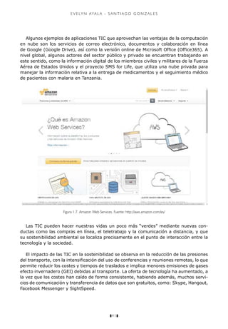 z41z
e v e ly n aya l a - s a n t i a g o g o n z a l e s
Algunos ejemplos de aplicaciones TIC que aprovechan las ventajas de la computación
en nube son los servicios de correo electrónico, documentos y colaboración en línea
de Google (Google Drive), así como la versión online de Microsoft Office (Office365). A
nivel global, algunos actores del sector público y privado se encuentran trabajando en
este sentido, como la información digital de los miembros civiles y militares de la Fuerza
Aérea de Estados Unidos y el proyecto SMS for Life, que utiliza una nube privada para
manejar la información relativa a la entrega de medicamentos y el seguimiento médico
de pacientes con malaria en Tanzania.
Figura 1.7. Amazon Web Services. Fuente: http://aws.amazon.com/es/
Las TIC pueden hacer nuestras vidas un poco más “verdes” mediante nuevas con-
ductas como las compras en línea, el teletrabajo y la comunicación a distancia, y que
su sostenibilidad ambiental se localiza precisamente en el punto de interacción entre la
tecnología y la sociedad.
El impacto de las TIC en la sostenibilidad se observa en la reducción de las presiones
del transporte, con la intensificación del uso de conferencias y reuniones remotas, lo que
permite reducir los costes y tiempos de traslados e implica menores emisiones de gases
efecto invernadero (GEI) debidas al transporte. La oferta de tecnología ha aumentado, a
la vez que los costes han caído de forma consistente, habiendo además, muchos servi-
cios de comunicación y transferencia de datos que son gratuitos, como: Skype, Hangout,
Facebook Messenger y SightSpeed.
 
