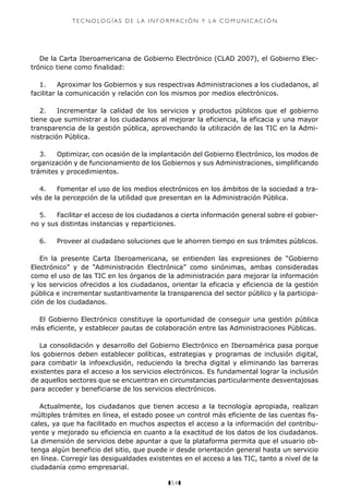 z54z
T E C N O LO G Í A S D E L A I N F O R M aci ó n Y L A C O M U N I C A C I Ó N
De la Carta Iberoamericana de Gobierno Electrónico (CLAD 2007), el Gobierno Elec-
trónico tiene como finalidad:
1.	 Aproximar los Gobiernos y sus respectivas Administraciones a los ciudadanos, al
facilitar la comunicación y relación con los mismos por medios electrónicos.
2.	 Incrementar la calidad de los servicios y productos públicos que el gobierno
tiene que suministrar a los ciudadanos al mejorar la eficiencia, la eficacia y una mayor
transparencia de la gestión pública, aprovechando la utilización de las TIC en la Admi-
nistración Pública.
3.	 Optimizar, con ocasión de la implantación del Gobierno Electrónico, los modos de
organización y de funcionamiento de los Gobiernos y sus Administraciones, simplificando
trámites y procedimientos.
4.	 Fomentar el uso de los medios electrónicos en los ámbitos de la sociedad a tra-
vés de la percepción de la utilidad que presentan en la Administración Pública.
5.	 Facilitar el acceso de los ciudadanos a cierta información general sobre el gobier-
no y sus distintas instancias y reparticiones.
6.	 Proveer al ciudadano soluciones que le ahorren tiempo en sus trámites públicos.
En la presente Carta Iberoamericana, se entienden las expresiones de “Gobierno
Electrónico” y de “Administración Electrónica” como sinónimas, ambas consideradas
como el uso de las TIC en los órganos de la administración para mejorar la información
y los servicios ofrecidos a los ciudadanos, orientar la eficacia y eficiencia de la gestión
pública e incrementar sustantivamente la transparencia del sector público y la participa-
ción de los ciudadanos.
El Gobierno Electrónico constituye la oportunidad de conseguir una gestión pública
más eficiente, y establecer pautas de colaboración entre las Administraciones Públicas.
La consolidación y desarrollo del Gobierno Electrónico en Iberoamérica pasa porque
los gobiernos deben establecer políticas, estrategias y programas de inclusión digital,
para combatir la infoexclusión, reduciendo la brecha digital y eliminando las barreras
existentes para el acceso a los servicios electrónicos. Es fundamental lograr la inclusión
de aquellos sectores que se encuentran en circunstancias particularmente desventajosas
para acceder y beneficiarse de los servicios electrónicos.
Actualmente, los ciudadanos que tienen acceso a la tecnología apropiada, realizan
múltiples trámites en línea, el estado posee un control más eficiente de las cuentas fis-
cales, ya que ha facilitado en muchos aspectos el acceso a la información del contribu-
yente y mejorado su eficiencia en cuanto a la exactitud de los datos de los ciudadanos.
La dimensión de servicios debe apuntar a que la plataforma permita que el usuario ob-
tenga algún beneficio del sitio, que puede ir desde orientación general hasta un servicio
en línea. Corregir las desigualdades existentes en el acceso a las TIC, tanto a nivel de la
ciudadanía como empresarial.
 