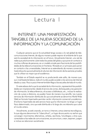 z65z
e v e ly n aya l a - s a n t i a g o g o n z a l e s
Cualquier persona que en la actualidad tenga acceso a la red global de tele-
comunicaciones Internet, de alguna manera puede respirar el ambiente de lo que
será la sociedad de la información en el futuro. Actualmente Internet, una red de
redes que prácticamente cubre todos los países del globo y que pone en contacto a
muchos millones de personas, es un modelo simple pero fascinante de las posibili-
dades de las telecomunicaciones sin fronteras. Pensada en un principio para poner
en contacto a las universidades, Internet se va extendiendo de manera comercial,
hasta tal punto que actualmente el volumen de información de los sectores privados
que la utilizan es mayor que el académico.
También en el Estado español se va produciendo este salto, de manera que,
aun nivel bastante básico, todo el mundo puede acceder a los servicios de Internet
desde su casa. Poco a poco Internet también llega a las escuelas de todo el mundo.
En este esbozo de lo que la sociedad de la información, representará las posibili-
dades son impresionantes: desde el servicio de correo, de búsqueda y recuperación
de información, la teleconferencia, el acceso a bibliotecas, etc., incluso la realiza-
ción de cursos a distancia, se pueden hacer de manera muy sencilla. Los nuevos
servicios de información distribuida (lo que actualmente se denomina World Wide
Web) en formato hipermedia permiten recibir información comercial y académica.
El entorno hipermedia de este servicio hace que la información no tenga un lugar
físico determinado, sino que esté distribuida a lo largo de una telaraña que cubre
el mundo entero.
Actualmente, se está creando, en torno a Internet y otros sistemas tecnológicos,
lo que algunos denominan la “cibercultura”, un lugar de encuentro no real en que
convergen movimientos alternativos, artistas, escritores, futurólogos y otros que,
conectados a las redes de comunicaciones, se comunican, crean, exponen, juegan
e incluso se relacionan socialmente.
Lectura 1
INTERNET: UNA MANIFESTACIÓN
TANGIBLE DE LA NUEVA SOCIEDAD DE LA
INFORMACIÓN Y LA COMUNICACIÓN
 