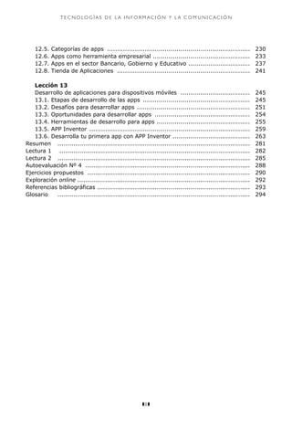 z8z
T E C N O LO G Í A S D E L A I N F O R M aci ó n Y L A C O M U N I C A C I Ó N
	 12.5. Categorías de apps ......................................................................... 	230
	 12.6. Apps como herramienta empresarial .................................................. 	233
	 12.7. Apps en el sector Bancario, Gobierno y Educativo ................................ 	237
	 12.8. Tienda de Aplicaciones .................................................................... 	241
	 Lección 13
	 Desarrollo de aplicaciones para dispositivos móviles .................................... 	245
	 13.1. Etapas de desarrollo de las apps ....................................................... 	245
	 13.2. Desafíos para desarrollar apps .......................................................... 	251
	 13.3. Oportunidades para desarrollar apps ................................................. 	254
	 13.4. Herramientas de desarrollo para apps ................................................ 	255
	 13.5. APP Inventor .................................................................................. 	259
	 13.6. Desarrolla tu primera app con APP Inventor ....................................... 	263
Resumen 	 .................................................................................................. 	281
Lectura 1	 ................................................................................................. 	282
Lectura 2	 .................................................................................................. 	285
Autoevaluación Nº 4 .................................................................................... 	288
Ejercicios propuestos ................................................................................... 	290
Exploración online........................................................................................ 	292
Referencias bibliográficas .............................................................................. 	293
Glosario 	 .................................................................................................. 	294
	
 