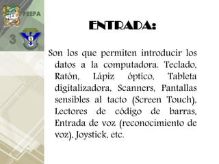 ENTRADA:
Son los que permiten introducir los
datos a la computadora. Teclado,
Ratón, Lápiz óptico, Tableta
digitalizadora, Scanners, Pantallas
sensibles al tacto (Screen Touch),
Lectores de código de barras,
Entrada de voz (reconocimiento de
voz), Joystick, etc.
 