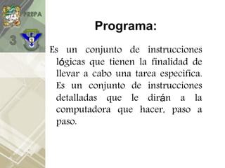 Programa:
Es un conjunto de instrucciones
lógicas que tienen la finalidad de
llevar a cabo una tarea especifica.
Es un conjunto de instrucciones
detalladas que le dirán a la
computadora que hacer, paso a
paso.
 