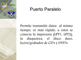 Puerto Paralelo
Permite transmitir datos al mismo
tiempo, es más rápido, a estos se
conecta la impresora (LPT1, LPT2),
la disquetera, el disco duro,
lector/grabador de CD's y DVD's
 