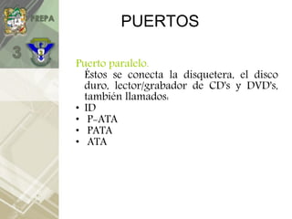 PUERTOS
Puerto paralelo.
Éstos se conecta la disquetera, el disco
duro, lector/grabador de CD's y DVD's,
también llamados:
• ID
• P-ATA
• PATA
• ATA
 