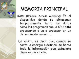 MEMORIA PRINCIPAL
RAM: (Random Access Memory): Es el
dispositivo donde se almacenan
temporalmente tanto los datos
como los programas que la CPU está
procesando o va a procesar en un
determinado momento.
Es volátil, es decir que, cuando se
corta la energía eléctrica, se borra
toda la información que estuviera
almacenada en ella.
 