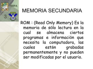 MEMORIA SECUNDARIA
ROM : (Read Only Memory) Es la
memoria de sólo lectura en la
cual se almacena ciertos
programas e información que
necesita la computadora, las
cuales están grabadas
permanentemente y no pueden
ser modificadas por el usuario.
 