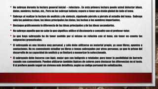 • No subraye durante la lectura general inicial – relectura-. En esta primera lectura puede usted detectar ideas,
datos, nombres, fechas, etc., Pero no los subraye todavía; espere a tener una visión global de todo el tema.
• Subraye al realizar la lectura de análisis y de síntesis, siguiendo párrafo a párrafo el estudio del tema.- Subraye
sólo las palabras clave, las ideas principales los datos, las fechas o los nombres importantes.
• Destaque gráficamente la diferencia de las ideas principales y de las ideas secundarias.
• No subraye aquello que no sabe lo que significa: utilice el diccionario o consulte con el profesor-tutor.
• Lo que haya subrayado ha de tener sentido por sí mismo en relación con el tema, sin tener en cuenta las
exigencias gramaticales.
• El subrayado es una técnica muy personal, y sólo debe utilizarse en material propio, ya sean libros, apuntes o
anotaciones. No es conveniente estudiar en libros o temas subrayados por otras personas, ya que le privan del
desarrollo de su capacidad de análisis y se limitará a memorizar lo seleccionado.
• El subrayado debe hacerse con lápiz, mejor que con bolígrafo o rotulador, para tener la posibilidad de borrarlo
cuando sea conveniente. Pueden utilizarse también lápices de colores para destacar las diferencias en el texto.
O si prefiere puede seguir un sistema más detallista, según su código personal de señalización.
 