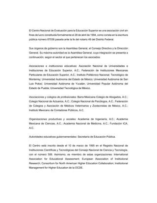 El Centro Nacional de Evaluación para la Educación Superior es una asociación civil sin
fines de lucro constituida formalmente el 28 de abril de 1994, como consta en la escritura
pública número 87036 pasada ante la fe del notario 49 del Distrito Federal.
Sus órganos de gobierno son la Asamblea General, el Consejo Directivo y la Dirección
General. Su máxima autoridad es la Asamblea General, cuya integración se presenta a
continuación, según el sector al que pertenecen los asociados:
Asociaciones e instituciones educativas: Asociación Nacional de Universidades e
Instituciones de Educación Superior, A.C.; Federación de Instituciones Mexicanas
Particulares de Educación Superior, A.C.; Instituto Politécnico Nacional; Tecnológico de
Monterrey; Universidad Autónoma del Estado de México; Universidad Autónoma de San
Luis Potosí; Universidad Autónoma de Yucatán; Universidad Popular Autónoma del
Estado de Puebla; Universidad Tecnológica de México.
Asociaciones y colegios de profesionales: Barra Mexicana Colegio de Abogados, A.C.;
Colegio Nacional de Actuarios, A.C.; Colegio Nacional de Psicólogos, A.C.; Federación
de Colegios y Asociación de Médicos Veterinarios y Zootecnistas de México, A.C.;
Instituto Mexicano de Contadores Públicos, A.C.
Organizaciones productivas y sociales: Academia de Ingeniería, A.C.; Academia
Mexicana de Ciencias, A.C.; Academia Nacional de Medicina, A.C.; Fundación ICA,
A.C.
Autoridades educativas gubernamentales: Secretaría de Educación Pública.
El Centro está inscrito desde el 10 de marzo de 1995 en el Registro Nacional de
Instituciones Científicas y Tecnológicas del Consejo Nacional de Ciencia y Tecnología,
con el número 506. Asimismo, es miembro de estas organizaciones: International
Association for Educational Assessment; European Association of Institutional
Research; Consortium for North American Higher Education Collaboration; Institutional
Management for Higher Education de la OCDE.
 