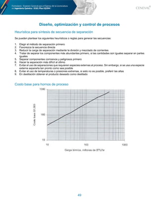 49
Diseño, optimización y control de procesos
Heurística para síntesis de secuencia de separación
Se pueden plantear los siguientes heurísticos o reglas para generar las secuencias:
1. Elegir el método de separación primero
2. Favorezca la secuencia directa
3. Reducir la carga de separación mediante la división y mezclado de corrientes
4. Tratar de separar los componentes más abundantes primero, si las cantidades son iguales separar en partes
iguales
5. Separar componentes corrosivos y peligrosos primero
6. Hacer la separación más difícil al último
7. Evitar el uso de separaciones que requieren especies externas al proceso. Sin embargo, si se usa una especie
externa separarla tan pronto como sea posible
8. Evitar el uso de temperaturas o presiones extremas, si esto no es posible, preferir las altas
9. En destilación obtener el producto deseado como destilado
Costo base para hornos de proceso
 