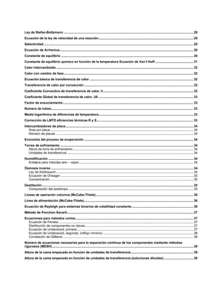 Ley de Stefan-Boltzmann .................................................................................................................................................29
Ecuación de la ley de velocidad de una reacción..........................................................................................................29
Selectividad .......................................................................................................................................................................29
Ecuación de Arrhenius.....................................................................................................................................................30
Constante de equilibrio ....................................................................................................................................................30
Constante de equilibrio químico en función de la temperatura Ecuación de Van’t Hoff ...........................................31
Calor intercambiado .........................................................................................................................................................32
Calor con cambio de fase.................................................................................................................................................32
Ecuación básica de transferencia de calor ....................................................................................................................32
Transferencia de calor por convección ..........................................................................................................................32
Coeficiente Convectivo de transferencia de calor, h.....................................................................................................32
Coeficiente Global de transferencia de calor, U0 ..........................................................................................................33
Factor de ensuciamiento..................................................................................................................................................33
Número de tubos...............................................................................................................................................................33
Media logarítmica de diferencias de temperatura..........................................................................................................33
Corrección de LMTD eficiencias térmicas R y S............................................................................................................33
Intercambiadores de placa...............................................................................................................................................34
Área por placa................................................................................................................................................................34
Número de placas ..........................................................................................................................................................34
Economía del proceso de evaporación ..........................................................................................................................34
Torres de enfriamiento .....................................................................................................................................................34
Altura de torre de enfriamiento.......................................................................................................................................34
Unidades de transferencia .............................................................................................................................................34
Humidificación ..................................................................................................................................................................34
Entalpía para mezclas aire – vapor................................................................................................................................34
Ósmosis inversa ...............................................................................................................................................................34
Ley de Kohlrausch..........................................................................................................................................................34
Ecuación de Onsager.....................................................................................................................................................35
Concentración ................................................................................................................................................................35
Destilación .........................................................................................................................................................................35
Composición del azeótropo............................................................................................................................................35
Líneas de operación columna (McCabe-Thiele).............................................................................................................36
Línea de alimentación (McCabe-Thiele)..........................................................................................................................36
Ecuación de Rayleigh para sistemas binarios de volatilidad constante.....................................................................36
Método de Ponchon Savarit.............................................................................................................................................37
Ecuaciones para métodos cortos....................................................................................................................................37
Ecuación de Fenske.......................................................................................................................................................37
Distribución de componentes no claves.........................................................................................................................37
Ecuación de Underwood, primera..................................................................................................................................37
Ecuación de Underwood, segunda, (reflujo mínimo) .....................................................................................................38
Correlación de Gilliland ..................................................................................................................................................38
Número de ecuaciones necesarias para la separación continua de los componentes mediante métodos
rigurosos (MESH)..............................................................................................................................................................39
Altura de la cama empacada en función de unidades de transferencia......................................................................39
Altura de la cama empacada en función de unidades de transferencia (soluciones diluidas).................................39
 
