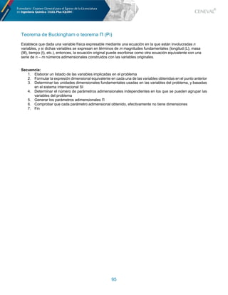 95
Teorema de Buckingham o teorema Π (Pi)
Establece que dada una variable física expresable mediante una ecuación en la que están involucradas n
variables, y si dichas variables se expresan en términos de m magnitudes fundamentales (longitud (L), masa
(M), tiempo (t), etc.), entonces, la ecuación original puede escribirse como otra ecuación equivalente con una
serie de n – m números adimensionales construidos con las variables originales.
Secuencia:
1. Elaborar un listado de las variables implicadas en el problema
2. Formular la expresión dimensional equivalente en cada una de las variables obtenidas en el punto anterior
3. Determinar las unidades dimensionales fundamentales usadas en las variables del problema, y basadas
en el sistema internacional SI
4. Determinar el número de parámetros adimensionales independientes en los que se pueden agrupar las
variables del problema
5. Generar los parámetros adimensionales Π
6. Comprobar que cada parámetro adimensional obtenido, efectivamente no tiene dimensiones
7. Fin
 