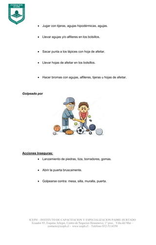 ICEPH – INSTITUTO DE CAPACITACION Y ESPECIALIZACION PADRE HURTADO
Ecuador 85, Esquina Arlegui, Centro de Negocios Housenovo, 1° piso, Viña del Mar –
contacto@iceph.cl - www.iceph.cl – Teléfono 032-3114350
 Jugar con tijeras, agujas hipodérmicas, agujas.
 Llevar agujas y/o alfileres en los bolsillos.
 Sacar punta a los lápices con hoja de afeitar.
 Llevar hojas de afeitar en los bolsillos.
 Hacer bromas con agujas, alfileres, tijeras u hojas de afeitar.
Golpeado por
Acciones Inseguras:
 Lanzamiento de piedras, tiza, borradores, gomas.
 Abrir la puerta bruscamente.
 Golpearse contra: mesa, silla, muralla, puerta.
 