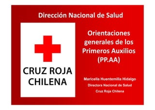 Dirección Nacional de Salud
Orientaciones
generales de los
Primeros Auxilios
(PP.AA)
Maricella Huentemilla Hidalgo
Directora Nacional de Salud
Cruz Roja Chilena
 
