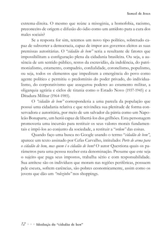 12••• Ideologia do “cidadão de bem”
Samuel de Jesus
extrema-direita. O mesmo que reúne a misoginia, a homofobia, racismo,
preconceito de origem e difusão do ódio como um antídoto para a cura dos
males sociais?
Se a resposta for sim, teremos um novo tipo político, sobretudo ca-
paz de subverter a democracia, capaz de impor aos governos eleitos as suas
premissas autoritárias. O “cidadão de bem” seria a resultante de fatores que
impossibilitam a configuração plena da cidadania brasileira. Ou seja, a au-
sência de um sentido público, restos da escravidão, da indolência, do patri-
monialismo, estamento, compadrio, cordialidade, coronelismo, populismo,
ou seja, todos os elementos que impediram a emergência do povo como
agente político e permitiu o predomínio do poder privado, do individua-
lismo, do corporativismo que assegurou poderes ao estamento militar, a
oligarquia agrária e ciclos de tirania como o Estado Novo (1937-1945) e a
Ditadura Militar (1964-1985).
O “cidadão de bem” corresponderia a uma parcela da população que
possui uma cidadania relativa e que reivindica sua plenitude de forma con-
servadora e autoritária, por meio de um salvador da pátria como um Napo-
leão Bonaparte, um herói capaz de libertá-los dos grilhões. Esta personagem
promoveria uma incursão para restituir os seus valores morais fundamen-
tais e impô-los ao conjunto da sociedade, a restituir a “ordem” das coisas.
Quando faço uma busca no Google usando o termo “cidadão de bem”,
aparece um texto assinado por Cefas Carvalho, intitulado: Porte de arma para
o cidadão de bem, mas quem é o cidadão de bem? O autor Questiona quais os pa-
râmetros para uma pessoa receber esta denominação. Presume que este seja
o sujeito que paga seus impostos, trabalha sério e com responsabilidade.
Sua antítese são os indivíduos que moram nas regiões periféricas, possuem
pele escura, sofrem carências, são pobres economicamente, assim como os
jovens que dão um “rolezinho” nos shoppings.
 