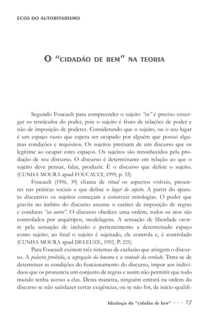 Ideologia do “cidadão de bem” ••• 13
ECOS DO AUTORITARISMO
Segundo Foucault para compreender o sujeito “eu” é preciso enxer-
gar os tentáculos do poder, pois o sujeito é fruto de relações de poder e
não de imposição de poderes. Considerando que o sujeito, ou o seu lugar
é um espaço vazio que espera ser ocupado por alguém que possui algu-
mas condições e requisitos. Os sujeitos precisam de um discurso que os
legitime ao ocupar estes espaços. Os sujeitos são reconhecidos pela pro-
dução de seu discurso. O discurso é determinante em relação ao que o
sujeito deve pensar, falar, produzir. É o discurso que define o sujeito.
(CUNHA MOURA apud FOUCAULT, 1999, p. 33)
Foucault (1996, 39) chama de ritual os aspectos visíveis, presen-
tes nas práticas sociais e que define o lugar do sujeito. A partir do apara-
to discursivo os sujeitos começam a construir mitologias. O poder que
gravita no âmbito do discurso assume o caráter de imposição de regras
e condutas “ao outro”. O discurso obedece uma ordem, todos os atos são
controlados por arquétipos, modelagens. A sensação de liberdade ocor-
re pela sensação de inclusão e pertencimento a determinado espaço
como sujeito, ao final o sujeito é sujeitado, ele controla e, é controlado
(CUNHA MOURA apud DELEUZE, 1992, P. 221)
Para Foucault existem três sistemas de exclusão que atingem o discur-
so. A palavra proibida, a segregação da loucura e a vontade da verdade. Trata-se de
determinar as condições do funcionamento do discurso, impor aos indiví-
duos que os pronuncia um conjunto de regras e assim não permitir que todo
mundo tenha acesso a elas. Desta maneira, ninguém entrará na ordem do
discurso se não satisfazer certas exigências, ou se não for, de início qualifi-
O “cidadão de bem” na teoria
 