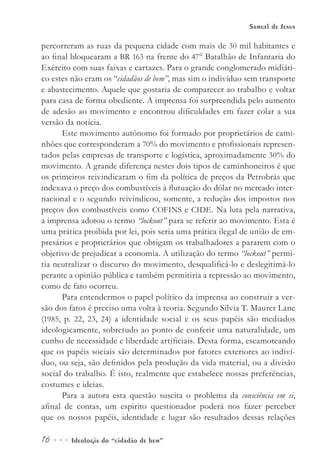16••• Ideologia do “cidadão de bem”
Samuel de Jesus
percorreram as ruas da pequena cidade com mais de 30 mil habitantes e
ao final bloquearam a BR 163 na frente do 47° Batalhão de Infantaria do
Exército com suas faixas e cartazes. Para o grande conglomerado midiáti-
co estes não eram os “cidadãos de bem”, mas sim o indivíduo sem transporte
e abastecimento. Aquele que gostaria de comparecer ao trabalho e voltar
para casa de forma obediente. A imprensa foi surpreendida pelo aumento
de adesão ao movimento e encontrou dificuldades em fazer colar a sua
versão da notícia.
Este movimento autônomo foi formado por proprietários de cami-
nhões que corresponderam a 70% do movimento e profissionais represen-
tados pelas empresas de transporte e logística, aproximadamente 30% do
movimento. A grande diferença nestes dois tipos de caminhoneiros é que
os primeiros reivindicaram o fim da política de preços da Petrobrás que
indexava o preço dos combustíveis à flutuação do dólar no mercado inter-
nacional e o segundo reivindicou, somente, a redução dos impostos nos
preços dos combustíveis como COFINS e CIDE. Na luta pela narrativa,
a imprensa adotou o termo “lockout” para se referir ao movimento. Esta é
uma prática proibida por lei, pois seria uma prática ilegal de união de em-
presários e proprietários que obrigam os trabalhadores a pararem com o
objetivo de prejudicar a economia. A utilização do termo “lockout” permi-
tia neutralizar o discurso do movimento, desqualificá-lo e deslegitimá-lo
perante a opinião pública e também permitiria a repressão ao movimento,
como de fato ocorreu.
Para entendermos o papel político da imprensa ao construir a ver-
são dos fatos é preciso uma volta à teoria. Segundo Silvia T. Maurer Lane
(1985, p. 22, 23, 24) a identidade social e os seus papéis são mediados
ideologicamente, sobretudo ao ponto de conferir uma naturalidade, um
cunho de necessidade e liberdade artificiais. Desta forma, escamoteando
que os papéis sociais são determinados por fatores exteriores ao indiví-
duo, ou seja, são definidos pela produção da vida material, ou a divisão
social do trabalho. É isto, realmente que estabelece nossas preferências,
costumes e ideias.
Para a autora esta questão suscita o problema da consciência em si,
afinal de contas, um espirito questionador poderá nos fazer perceber
que os nossos papéis, identidade e lugar são resultados dessas relações
 