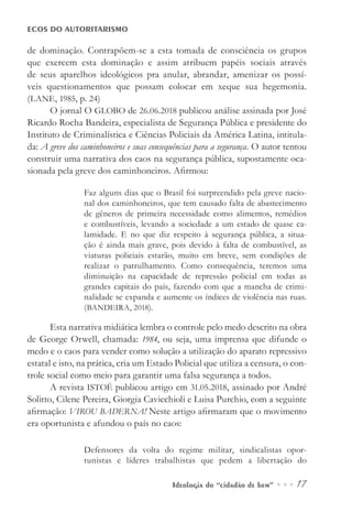 Ideologia do “cidadão de bem” ••• 17
ECOS DO AUTORITARISMO
de dominação. Contrapõem-se a esta tomada de consciência os grupos
que exercem esta dominação e assim atribuem papéis sociais através
de seus aparelhos ideológicos pra anular, abrandar, amenizar os possí-
veis questionamentos que possam colocar em xeque sua hegemonia.
(LANE, 1985, p. 24)
O jornal O GLOBO de 26.06.2018 publicou análise assinada por José
Ricardo Rocha Bandeira, especialista de Segurança Pública e presidente do
Instituto de Criminalística e Ciências Policiais da América Latina, intitula-
da: A greve dos caminhoneiros e suas consequências para a segurança. O autor tentou
construir uma narrativa dos caos na segurança pública, supostamente oca-
sionada pela greve dos caminhoneiros. Afirmou:
Faz alguns dias que o Brasil foi surpreendido pela greve nacio-
nal dos caminhoneiros, que tem causado falta de abastecimento
de gêneros de primeira necessidade como alimentos, remédios
e combustíveis, levando a sociedade a um estado de quase ca-
lamidade. E no que diz respeito à segurança pública, a situa-
ção é ainda mais grave, pois devido à falta de combustível, as
viaturas policiais estarão, muito em breve, sem condições de
realizar o patrulhamento. Como consequência, teremos uma
diminuição na capacidade de repressão policial em todas as
grandes capitais do país, fazendo com que a mancha de crimi-
nalidade se expanda e aumente os índices de violência nas ruas.
(BANDEIRA, 2018).
Esta narrativa midiática lembra o controle pelo medo descrito na obra
de George Orwell, chamada: 1984, ou seja, uma imprensa que difunde o
medo e o caos para vender como solução a utilização do aparato repressivo
estatal e isto, na prática, cria um Estado Policial que utiliza a censura, o con-
trole social como meio para garantir uma falsa segurança a todos.
A revista ISTOÉ publicou artigo em 31.05.2018, assinado por André
Solitto, Cilene Pereira, Giorgia Cavicchioli e Luisa Purchio, com a seguinte
afirmação: VIROU BADERNA! Neste artigo afirmaram que o movimento
era oportunista e afundou o país no caos:
Defensores da volta do regime militar, sindicalistas opor-
tunistas e líderes trabalhistas que pedem a libertação do
 