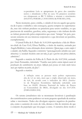 18••• Ideologia do “cidadão de bem”
Samuel de Jesus
ex-presidente Lula se apropriaram da greve dos caminho-
neiros e afundaram o País no caos. Os prejuízos econômi-
cos ultrapassam os R$ 75 bilhões e atrasam o crescimento.
(SOLITTO, PEREIRA, CAVICCHIOLI & PURCHIO, 2018).
Neste momento, para a mídia, o cidadão de bem era aquele que gosta-
ria de ir para o trabalho e não conseguia, queria comprar no supermerca-
do, mas não tinham produtos na prateleira para serem vendidos, os que
precisavam de remédios, gasolina, aulas, segurança e não tinham devido
ao lockout, promovido pelos empresários que eram “inimigos” do país, pen-
savam somente em seu interesse corporativo e que deveriam ser punidos,
exemplarmente.
O jornal Folha de S. Paulo de 31.05.2018 reproduziu a fala do Minis-
tro-chefe da Casa Civil, Eliseu Padilha, o título da matéria, assinada por
Angela Boldrini, é uma afirmação deste ministro: ‘Quem paga a conta sempre é
o cidadão’, diz Padilha. Segundo o ministro: “quem pagará pelos subsídios (aos cami-
nhoneiros) é a sociedade brasileira como um todo, já que o governo não fabrica dinheiro,
administra”.
Segundo a matéria da Folha de S. Paulo do dia 10.07.2018, assinado
por Anaís Fernandes, intitulado: “Famílias mais pobres sentem impacto maior de
paralisação dos caminhoneiros nos preços. Inflação para pessoas de renda muito baixa
mais que triplicou em junho, diz Ipea”.
Segundo a matéria:
A inflação entre as pessoas mais pobres representou
alta de 1,5 no mês, mais que o triplo observado em maio,
de 0,41, de acordo com o indicador do IPEA (Institu-
to de Pesquisas Econômica Aplicada) calculado com
base no SNIPC (Sistema Nacional de índice de Preços
ao Consumidor) do IBGE, divulgado no dia 10.07.2018.
(FERNANDES 2018)
Os setores jornalísticos não se mostraram favoráveis à paralisação
dos caminhoneiros como podemos ver neste pequeno apanhado de notícias
sobre o movimento. Todos eles divulgam aspectos negativos da paralisa-
ção, como o aumento do custo de vida, destaca a fala do ministro de que
o conjunto da população que iria pagar a conta. A narrativa deste modo é
 