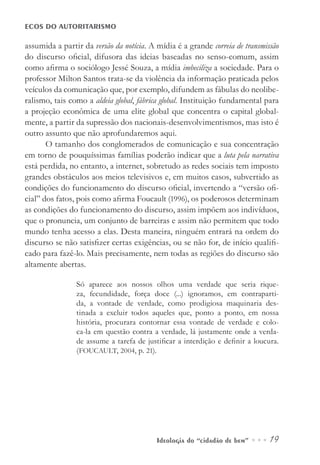 Ideologia do “cidadão de bem” ••• 19
ECOS DO AUTORITARISMO
assumida a partir da versão da notícia. A mídia é a grande correia de transmissão
do discurso oficial, difusora das ideias baseadas no senso-comum, assim
como afirma o sociólogo Jessé Souza, a mídia imbeciliza a sociedade. Para o
professor Milton Santos trata-se da violência da informação praticada pelos
veículos da comunicação que, por exemplo, difundem as fábulas do neolibe-
ralismo, tais como a aldeia global, fábrica global. Instituição fundamental para
a projeção econômica de uma elite global que concentra o capital global-
mente, a partir da supressão dos nacionais-desenvolvimentismos, mas isto é
outro assunto que não aprofundaremos aqui.
O tamanho dos conglomerados de comunicação e sua concentração
em torno de pouquíssimas famílias poderão indicar que a luta pela narrativa
está perdida, no entanto, a internet, sobretudo as redes sociais tem imposto
grandes obstáculos aos meios televisivos e, em muitos casos, subvertido as
condições do funcionamento do discurso oficial, invertendo a “versão ofi-
cial” dos fatos, pois como afirma Foucault (1996), os poderosos determinam
as condições do funcionamento do discurso, assim impõem aos indivíduos,
que o pronuncia, um conjunto de barreiras e assim não permitem que todo
mundo tenha acesso a elas. Desta maneira, ninguém entrará na ordem do
discurso se não satisfizer certas exigências, ou se não for, de início qualifi-
cado para fazê-lo. Mais precisamente, nem todas as regiões do discurso são
altamente abertas.
Só aparece aos nossos olhos uma verdade que seria rique-
za, fecundidade, força doce (...) ignoramos, em contraparti-
da, a vontade de verdade, como prodigiosa maquinaria des-
tinada a excluir todos aqueles que, ponto a ponto, em nossa
história, procurara contornar essa vontade de verdade e colo-
ca-la em questão contra a verdade, lá justamente onde a verda-
de assume a tarefa de justificar a interdição e definir a loucura.
(FOUCAULT, 2004, p. 21).
 