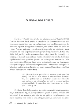 20••• Ideologia do “cidadão de bem”
Samuel de Jesus
No livro A Família como Espelho, um estudo sobre a moral dos pobres (2005),
Cynthia Andersen Sarti, analisa a articulação de elementos morais e reli-
giosos aos econômicos ou a naturalização da pobreza. Estes aspectos são
revelados a partir de algumas afirmações, tais como: sempre vão existir rico
e pobre. Parte da ideia que o rico não sabe fazer os serviços que o pobre faz, o que
colocaria, em tese, os pobres em vantagem em relação aos ricos. Esta é uma
dádiva dada por Deus, assim aos ricos caberia a função de dar o trabalho e o
empregado é aquele que cuida do patrão, tal como uma família. Entre rico
e pobre existe uma igualdade que está em outro plano, no reino de Deus,
pois todos somos filhos de Deus, assim neste mundo cada um é designado
a cumprir um papel definido hierarquicamente. Dentro desta concepção as
injustiças sociais serão redimidas em outro mundo. Para evitar a miséria é
preciso a obediência, escreve Sarti:
Eles (os não-iguais que detém a riqueza, prestígio e/ou
poder) tem de dar aos pobres a oportunidade de traba-
lho, e os pobres tem de trabalhar, inserindo o trabalho
num universo de obrigações no qual o esforço legitima
a oportunidade de trabalhar que é conferida ao pobre.
(SARTI, 2005, p.108)
O esforço do trabalho confere um caráter, um valor moral, por exem-
plo, o trabalhador fez por merecer, sobretudo quando se recebe é necessário retri-
buir, através do seu trabalho, o pobre dá o que tem, assim o trabalho assume um
papel redentor, pois torna-se uma obrigação dentro de uma relação e a pros-
A moral dos pobres
 