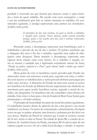 Ideologia do “cidadão de bem” ••• 21
ECOS DO AUTORITARISMO
peridade é reservada aos que fizeram por merecer, assim o esforço reafir-
ma a honra de quem trabalha. De acordo com essas concepções a esmola
é um ato condenável, pois fere os valores inerentes ao trabalho. Os con-
siderados vagabundos, os mendigos representam uma antítese aos trabalhadores.
(SARTI, 2005, p.109)
O princípio de dar sem receber, no qual se funda o trabalho,
é negado pela esmola. Nesse prisma, pedir esmola humilha
porque quem o faz recebe sem dar, sem o esforço valorizado.
(SARTI, 2005, p.110)
Pensando assim, o desemprego representa uma humilhação, pois o
trabalhador é privado do ato de dar e receber. Os pobres acreditam que
a obrigação dos ricos é lhe dar o trabalho, seguindo uma cadeia de obri-
gações entre desiguais. Desta maneira o desemprego representa uma
ruptura desta relação entre estas classes. Se o trabalho é negado, en-
tão se recorre à caridade que é legitimada socialmente através do lema:
“Dando aos pobres, empresta-se a Deus”, pois afinal “pedir é melhor que roubar”
(SARTI, 2005, p.111).
Deste ponto de vista os benefícios sociais providos pelo Estado são
observados como um retrocesso social, pois, segundo esta ótica, o indiví-
duo terá sucesso se trabalhar duro e assim possuirá dinheiro para pagar por
todos estes serviços. A dimensão do Estado de bem-estar social ou acesso
aos benefícios do Estado de Direitos Sociais representam um obstáculo ao
merecimento, pois quem recebe benefícios sociais, segundo a moral do tra-
balho, não progredirá. Os benefícios não são entendidos como direitos do
cidadão. Esta visão é a base para o fim do Estado de Bem-Estar Social, para
privatização e o Estado-mínimo.
O princípio de honestidade faz parte da moral dos pobres igualmente.
O trabalhador mesmo diante da opressão do dia a dia, possui a sua moral
inabalável, sua honra. Os meios de comunicação, rotineiramente, divulgam
casos em que os pobres acharam uma fortuna e acabaram por devolver aos
seus donos. Matéria do Portal G1 informa que Catador de recicláveis encontra
R$ 50 mil e devolve ao dono no Paraná. Na cidade de Iporã-PR, o catador de re-
cicláveis, Sr. Antônio Garcia do Prado, encontrou R$ 50 mil no meio de um
caderno jogado na rua e foi até a rádio local divulgar o achado. A reporta-
 