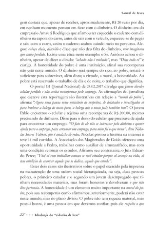 22••• Ideologia do “cidadão de bem”
Samuel de Jesus
gem destaca que, apesar de receber, aproximadamente, R$ 20 reais por dia,
em nenhum momento pensou em ficar com o dinheiro. O dinheiro era do
empresário Amauri Rodrigues que afirmou ter esquecido o caderno com di-
nheiro na capota do carro, antes de sair com o veículo, esqueceu-se de pegar
e saiu com o carro, assim o caderno acabou caindo meio no percurso. Ale-
gou: cabeça cheia, descuido e disse que não deu falta do dinheiro, nem imaginava
que tinha perdido.	Existe uma ética neste exemplo: o Sr. Antônio achou o di-
nheiro, apesar de dizer o ditado: “achado não é roubado”, mas “Deus tudo vê” e
castiga. A honestidade do pobre é uma instituição, afinal sua recompensa
não está neste mundo. O dinheiro será sempre do rico, ao pobre restará o
suficiente para sobreviver, além disto; a virtude, a moral, a honestidade. Ao
pobre está reservado o trabalho de dia e de noite, o trabalho que dignifica.
O portal G1 (Jornal Nacional) de 24.02.2017 divulga que Jovem devolve
celular perdido e não aceita recompensa; pede emprego. As afirmações do jornalista
que escreve esta reportagem são ilustrativas em relação a “moral do pobre”,
afirma: “Agora uma pausa nesse noticiário de suspeitos, de delatados e investigados só
para lembrar a beleza de nosso povo, a beleza que o nosso país também tem”. O jovem
Pablo encontrou o celular e rejeitou uma recompensa de R$ 200.00, mesmo
precisando de dinheiro. Disse para o dono do celular que precisava de ajuda
para encontrar um emprego. “O fato de ele não se interessar pelo dinheiro e querer
ajuda para o emprego, para arrumar um emprego, para mim foi o que tocou”, disse Niko-
las Soares Valério, que é analista de redes. Nicolas postou a história na internet e
teve 14 mil curtidas. A Associação dos Magistrados de Goiás ofereceu uma
oportunidade a Pedro, trabalhar como auxiliar de almoxarifado, mas com
uma condição: retomar os estudos. Afirmou seu contratante, o Juiz Eduar-
do Perez; “Você só vem trabalhar conosco se você estudar porque só avança na vida, só
tem condição de avançar aquele que se dedica, aquele que estuda”.
Estes dois casos são ilustrativos sobre o papel exercido pela imprensa
na manutenção de uma ordem social hierarquizada, ou seja, duas pessoas
pobres, o primeiro catador e o segundo um jovem desempregado que ti-
nham necessidades materiais, mas foram honestos e devolveram o que não
lhes pertencia. A honestidade é um elemento muito importante na moral do po-
bre, pois sua recompensa como afirmamos, anteriormente, poderá não estar
neste mundo, mas no plano divino. O pobre não tem riqueza material, mas
possui honra, é uma pessoa em que devemos confiar, pois ele respeita o que
 