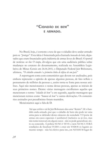 24
No Brasil, hoje, é corrente a tese de que o cidadão deve andar armado
para se “proteger”. Esta ideia é fomentada pela chamada bancada da bala, depu-
tados que eram financiados pela indústria de armas leves do Brasil. O portal
de notícias on line O tempo, divulgou que em uma audiência pública sobre
mudanças no estatuto do desarmamento, realizada na Assembleia Legis-
lativa de Minas Gerais em 26.06.2015, o Deputado Federal Jair Bolsonaro,
afirmou, “O cidadão armado é a primeira linha de defesa de um país”
A reportagem conta com comentários que devem ser analisados, pois
embora represente a opinião de apenas algumas pessoas, de fato reflete o
pensamento de milhões de pessoas e, assim torna-se fonte para nossas aná-
lises. Aqui não mencionamos o nome dessas pessoas, apenas as iniciais de
seus primeiros nomes. Dentre várias mensagens escolhemos aquelas que
mencionam o termo “cidadão de bem” e em segundo, aquelas mensagens que
mencionam termos como “homens de bem” e outras derivações. Os comentá-
rios assinados por pseudônimo foram mantidos.
Mencionamos aqui a fala de D.
Até que enfim o tal de Jair Bolsonaro deu uma “dentro”. SE o ban-
dido anda armado, por que o cidadão de bem não pode ter uma
arma para se defender destes cânceres da sociedade ? O porte de
armas em casos especiais é justificável (inclusive eu já tive, mas
não tentei renovar) em alguns casos - não se pode generalizar, nis-
to eu concordo. A polícia NUNCA TEVE e nem NUNCA TERÁ
condições de fiscalizar TUDO e estar em TODOS os lugares ao
mesmo tempo - não há efetivo para isto, em NENHUM lugar do
“Cidadão de bem”
e armado.
 