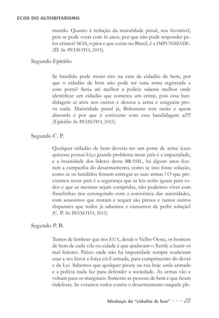Ideologia do “cidadão de bem” ••• 25
ECOS DO AUTORITARISMO
mundo. Quanto à redução da maioridade penal, sou favorável,
pois se pode votar com 16 anos, por que não pode responder pe-
los crimes? MAS, o pior e que existe no Brasil, é a IMPUNIDADE.
(D. In: PEIXOTO, 2015).
Segundo Epitáfio
Se bandido pode meter tiro na cara de cidadão de bem, por
que o cidadão de bem não pode ter uma arma registrada e
com porte? Seria até melhor a polícia saberia melhor onde
identificar um cidadão que cometeu um crime, pois essa ban-
didagem aí atira nos outros e desova a arma e ninguém pro-
va nada. Maioridade penal já, Bolsonaro tem razão e quem
discorda é por que é conivente com essa bandidagem aí!!!!
(Epitáfio In: PEIXOTO, 2015).
Segundo C. P.
Qualquer cidadão de bem deveria ter um porte de arma (caso
quisesse possui-lo),o grande problema nesse país é a impunidade,
e a insanidade dos líderes desse BRASIL, há alguns anos fize-
ram a campanha do desarmamento, como se isso fosse solução,
como se os bandidos fossem entregar as suas armas ! O que pre-
cisamos nesse país é a segurança que as leis serão iguais para to-
dos e que as mesmas sejam cumpridas, não podemos viver com
flanelinhas nos extorquindo com a conivência das autoridades,
com assassinos que matam e sequer são presos e tantos outros
disparates que todos já sabemos e cansamos de pedir solução!
(C. P. In: PEIXOTO, 2015)
Segundo P. B.
Temos de lembrar que nos EUA, desde o Velho Oeste, os homens
de bem de cada vila ou cidade é que ajudavam o Xerife a banir os
mal feitores. Países onde não há impunidade sempre souberam
usar a seu favor a força civil armada, para cumprimento do dever
e da Lei. Sabemos que qualquer pivete na rua hoje anda armado
e a polícia nada faz para defender a sociedade. As armas vão e
voltam para os marginais. Somente as pessoas de bem é que ficam
indefesas. Se votamos todos contra o desarmamento naquele ple-
 