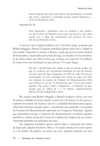 26••• Ideologia do “cidadão de bem”
Samuel de Jesus
biscito ridículo, por que Lula teimou em desobedecer a vontade
das urnas e desarmar a sociedade mesmo assim? Pensemos......
(P. B. In: PEIXOTO, 2015)
Segundo H. M.
Este deputado é polêmico, mas na verdade é dos melho-
res que temos em Brasília, pena que são poucos, mas acho
muito boa a ideia do armamento das pessoas de bem.
(H. M. In: PEIXOTO, 2015).
A revista Carta Capital publicou em 12.02.2016 artigo assinado por
Robert Muggah e Daniel Cerqueira intitulado: Quatro mitos sobre o “cidadão de
bem armado”. Segundo os autores o Brasil é o país que possui maior número
de homicídios, ocasionados por armas de fogo, no mundo. Um levantamen-
to de dados, feitos em 2010, revelou que existem, em torno de 17,6 milhões
de armas leves em circulação no país, dessas 57% eram ilegais.
De fato, a proliferação das armas se deu ao mesmo tempo em
que se verificou um crescimento acelerado da taxa de homicí-
dio por arma de fogo. Enquanto em 1980 de cada 100 pessoas
assassinadas 44 eram vitimadas por armas de fogo, em 2003,
nas vésperas da sanção do Estatuto do Desarmamento (ED),
esse número já era de 77, diminuindo para 75 nos anos subse-
quentes. Em países como a Inglaterra e a Espanha tal pro-
porção gira na ordem de 7 e 14 vítimas, respectivamente.
(MUGGAH & CERQUEIRA, 2016)
De acordo com Robert Muggah e Daniel Cerqueira (2016), esta tese
de armar o cidadão já ocorre, desde os anos 80, e de lá para cá, isto gerou o
aumento do número de mortes e não fez a sociedade brasileira mais segura,
sobretudo chamam atenção para o movimento que pretende a revogação
do Estatuto do Desarmamento aprovado no Congresso Nacional. Aqueles
que pretendem revogar o Estatuto do desarmamento, na prática querem
permitir ao adulto, acima de 21 anos ter o direito de comprar até seis armas,
sobretudo permitir sua utilização nas ruas.
Na sequência assinalam quatro mitos sobre a utilização das armas
de fogo pelo cidadão brasileiro. Mito 1: O cidadão armado provê maior seguran-
ça à sua família. Na prática, ter armas em casa, significa aumento no risco
 