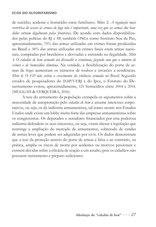 Ideologia do “cidadão de bem” ••• 27
ECOS DO AUTORITARISMO
de suicídio, acidente e homicídio entre familiares. Mito 2: A regulação mais
restritiva de acesso às armas de fogo não é importante, uma vez que as armas dos ban-
didos entram ilegalmente pelas fronteiras. De acordo com dados disponibiliza-
dos pelas polícias do RJ e SP, também ONGs como Instituto Sou da Paz,
aproximadamente, 75% das armas utilizadas em crimes foram produzidas
no Brasil e 38% das armas utilizadas em crimes fatais eram armas nacio-
nais, compradas por brasileiros e desviadas e entrando na ilegalidade. Mito
3: O cidadão de bem armado irá dissuadir o criminoso, fazendo com que o número de
crimes e de homicídios diminua. Na verdade, a flexibilização do porte de ar-
mas de fogo aumentam os números de roubos e invasões a residências.
Mito 4: O ED não evitou o crescimento da violência armada no Brasil. Segundo
estudos de pesquisadores do IESP/UERJ e do Ipea, o Estatuto do De-
sarmamento evitou, aproximadamente, 121 homicídios entre 2004 e 2014.
(MUGGAH & CERQUEIRA, 2016)
A tese do armamento da população extrapola os argumentos sobre a
necessidade de autoproteção pelo cidadão de bem e assume interesses corpo-
rativos, ou seja, os da indústria armamentista, tal como ocorre nos Estados
Unidos onde existe um lobby muito forte das empresas armamentistas sobre
os congressistas. Os deputados e senadores financiados por esta poderosa
indústria defendem os seus interesses, ou seja, visam alterar a legislação que
restringe a ampliação do mercado de armamentos, sobretudo de vendas
de armas leves que podem ser adquiridas por civis. Os dados demonstram
que a tese da proteção através do porte de armas é falsa e ao contrário, na
prática, amplia os riscos de morte por acidentes ou motivos passionais e
existem dúvidas sobre a eficácia de reação a um assalto, pois os cidadãos não
possuem treinamento e preparo suficientes.
 