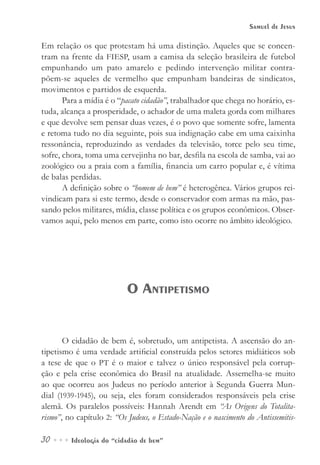 30••• Ideologia do “cidadão de bem”
Samuel de Jesus
Em relação os que protestam há uma distinção. Aqueles que se concen-
tram na frente da FIESP, usam a camisa da seleção brasileira de futebol
empunhando um pato amarelo e pedindo intervenção militar contra-
põem-se aqueles de vermelho que empunham bandeiras de sindicatos,
movimentos e partidos de esquerda.
Para a mídia é o “pacato cidadão”, trabalhador que chega no horário, es-
tuda, alcança a prosperidade, o achador de uma maleta gorda com milhares
e que devolve sem pensar duas vezes, é o povo que somente sofre, lamenta
e retoma tudo no dia seguinte, pois sua indignação cabe em uma caixinha
ressonância, reproduzindo as verdades da televisão, torce pelo seu time,
sofre, chora, toma uma cervejinha no bar, desfila na escola de samba, vai ao
zoológico ou a praia com a família, financia um carro popular e, é vítima
de balas perdidas.
A definição sobre o “homem de bem” é heterogênea. Vários grupos rei-
vindicam para si este termo, desde o conservador com armas na mão, pas-
sando pelos militares, mídia, classe política e os grupos econômicos. Obser-
vamos aqui, pelo menos em parte, como isto ocorre no âmbito ideológico.
O Antipetismo
O cidadão de bem é, sobretudo, um antipetista. A ascensão do an-
tipetismo é uma verdade artificial construída pelos setores midiáticos sob
a tese de que o PT é o maior e talvez o único responsável pela corrup-
ção e pela crise econômica do Brasil na atualidade. Assemelha-se muito
ao que ocorreu aos Judeus no período anterior à Segunda Guerra Mun-
dial (1939-1945), ou seja, eles foram considerados responsáveis pela crise
alemã. Os paralelos possíveis: Hannah Arendt em “As Origens do Totalita-
rismo”, no capítulo 2: “Os Judeus, o Estado-Nação e o nascimento do Antissemitis-
 