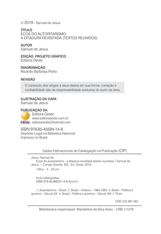 © 2019 - Samuel de Jesus
TÍTULO
ECOS DO AUTORITARISMO:
A DITADURA REVISITADA (TEXTOS REUNIDOS)
AUTOR
Samuel de Jesus
EDIÇÃO, PROJETO GRÁFICO
Editora Oeste
DIAGRAMAÇÃO
Ricardo Barbosa Porto
REVISÃO
O conteúdo dos artigos e seus dados em sua forma, correção e
confiabilidade são de responsabilidade exclusiva do autor da obra.
ILUSTRAÇÃO DA CAPA
Samuel de Jesus
PUBLICAÇÃO DA
Editora Oeste
www.editoraoeste.com.br
editoraoeste@hotmail.com
ISBN 978-85-45584-14-8
Depósito Legal na Biblioteca Nacional
Impresso no Brasil
Dados Internacionais de Catalogação na Publicação (CIP)
Jesus, Samuel de.
Ecos do autoritarismo : a ditadura revisitada (textos reunidos) / Samuel de
Jesus. -- Campo Grande, MS : Ed. Oeste, 2019.
128 p. : il. ; 23 cm.
Inclui bibliografías.
ISBN 978-85-88523-14-8 (broch.)
1. Autoritarismo – Brasil. 2. Brasil – História – 1964-1985. 3. Brasil – Política e
governo – Século XX. 4. Brasil – Política e governo – Século XXI. I. Título.
CDD (23) 981.063
Bibliotecária responsável: Wanderlice da Silva Assis – CRB 1/1279
 