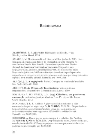 32
ALTHUSSER, L. P. Aparelhos Ideológicos de Estado. 7ª ed.
Rio de Janeiro: Graal, 1998.
AMARAL, M. Movimento Brasil Livre – MBL e junho de 2013. Uma
franquia americana que depois do impeachment está presente no
movimento Escola Sem Partido. Entrevista especial com Marina
Amaral. In: Instituto Universitas Unisinos. Disponível em:
http://www.ihu.unisinos.br/entrevistas/558321-movimento-brasil-
livre-mbl-e-junho-de-2013-uma-franquia-americana-que-depois-do-
impeachment-esta-presente-no-movimento-escola-sem-partidoq-entrevista-
especial-com-marina-amaral. Extraído em 15.03.2018
ARAÚJO, J. Z. A negação do Brasil. O negro na telenovela brasileira.
São Paulo: SENAC, 2001.
ARENDT, H. As Origens do Totalitarismo: antissemitismo,
imperialismo, totalitarismo. Companhia das Letras, 1989.
BOTELHO, A. SCHWARCZ, L. M. (org.). Cidadania, um projeto em
construção : minorias, justiça e direitos /. — 1ª - ed. — São Paulo:
Claro Enigma, 2012.
BANDEIRA, J. R. R. Análise: A greve dos caminhoneiros e suas
consequências para a segurança In: O GLOBO, 26.06.201. Disponível em:
https://oglobo.globo.com/rio/analise-greve-dos-caminhoneiros-
suas-consequencias-para-seguranca-22719052#ixzz5Mc4M4e98
Extraído em 29.07.2018.
BOLDRINI, A. Quem paga a conta sempre é o cidadão, diz Padilha.
In: Folha de S. Paulo, 31.05.2018. Disponível em: https://www1.folha.uol.
com.br/mercado/2018/05/quem-paga-a-conta-sempre-e-o-cidadao-diz-
padilha.shtml. Extraído em 29.07.2018
Bibliografia
 