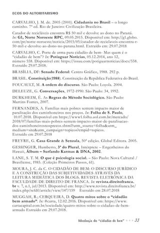 Ideologia do “cidadão de bem” ••• 33
ECOS DO AUTORITARISMO
CARVALHO, J. M. de. 2005 (2001). Cidadania no Brasil – o longo
caminho. 7ª ed. Rio de Janeiro: Civilização Brasileira.
Catador de recicláveis encontra R$ 50 mil e devolve ao dono no Paraná.
In: G1, Norte Noroeste RPC, 09.05.2015. Disponível em: http://g1.globo.
com/pr/norte-noroeste/noticia/2015/05/catador-de-reciclaveis-encontra-r-
50-mil-e-devolve-ao-dono-no-parana.html. Extraído em: 29.07.2018
CARVALHO, C. Porte de arma para cidadão de bem- Mas quem é o
“cidadão de bem”? In: Potiaguar Notícias, 05.12.2014, ano 12,
número 558. Disponível em: https://issuu.com/potiguarnoticias/docs/558.
Extraído 29.07.2018.
BRASÍLIA, DF: Senado Federal: Centro Gráfico, 1988. 292 p.
BRASIL. Constituição(1988). Constituição da República Federativa do Brasil.
FOUCAULT, M. A ordem do discurso. São Paulo: Loyola. 2004.
DELEUZE, G. Conversações, 1972-1990. São Paulo: 34, 1992.
DURKHEIM, É. As Regras do Método Sociológico. São Paulo:
Martins Fontes, 2007.
FERNANDES, A. Famílias mais pobres sentem impacto maior de
paralisação dos caminhoneiros nos preços. In: Folha de S. Paulo,
10.07.2018. Disponível em https://www1.folha.uol.com.br/mercado/
2018/07/familias-mais-pobres-sentem-impacto-maior-de-paralisacao-
dos-caminhoneirosnosprecos.shtml?utm_source=folha&utm_
medium=site&utm_campaign=topicos?cmpid=topicos.
Extraído em 29.07.2018
FREYRE, G. Casa-Grande & Senzala, 50ª edição. Global Editora. 2005.
GESSINGER, Humberto, 3ª do Plural, Intérprete – Engenheiros do
Hawaii, Álbum – Surfando Karmas & DNA, 2002.
LANE, S. T. M. O que é psicologia social. – São Paulo: Nova Cultural /
Brasiliense, 1985. (Coleção Primeiros Passos, 61).
MOURA, J. C. da C. O CIDADÃO DE BEM: O DISCURSO JURÍDICO
E A CONSTRUÇÃO DAS SUBJETIVIDADES ATRAVÉS DA
LEITURA MIDIÁTICA DOS BLOGS. REVISTA ELETRÔNICA DA
FACULDADE DE DIREITO DE FRANCA. In: revista.direitofranca.
br v. 7, n.1, jul/2013. Disponível em: http://www.revista.direitofranca.br/
index.php/refdf/article/view/147/159 Extraído em 28.07.2018
MUGGAH, R.; CERQUEIRA, D. Quatro mitos sobre o “cidadão
bem armado”. In: #carta, 12.02.2016. Disponível em: https://www.
cartacapital.com.br/sociedade/quatro-mitos-sobre-o-cidadao-de-bem-
armado Extraído em 29.07.2018.
 