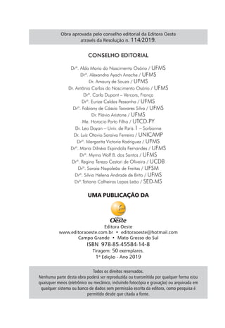 Todos os direitos reservados.
Nenhuma parte desta obra poderá ser reproduzida ou transmitida por qualquer forma e/ou
quaisquer meios (eletrônico ou mecânico, incluindo fotocópia e gravação) ou arquivada em
qualquer sistema ou banco de dados sem permissão escrita da editora, como pesquisa é
permitido desde que citada a fonte.
UMA PUBLICAÇÃO DA
Editora Oeste
www.editoraoeste.com.br • editoraoeste@hotmail.com
Campo Grande • Mato Grosso do Sul
ISBN 978-85-45584-14-8
Tiragem: 50 exemplares.
1ª Edição - Ano 2019
Obra aprovada pelo conselho editorial da Editora Oeste
através da Resolução n. 114/2019.
CONSELHO EDITORIAL
Drª. Alda Maria do Nascimento Osório / UFMS
Drª. Alexandra Ayach Anache / UFMS
Dr. Amaury de Souza / UFMS
Dr. Antônio Carlos do Nascimento Osório / UFMS
Drª. Carla Dupont – Vercors, França
Drª. Eurize Caldas Pessanha / UFMS
Drª. Fabiany de Cássia Tasvares Silva / UFMS
Dr. Flávio Aristone / UFMS
Me. Horacio Porto Filho / UTCD-PY
Dr. Leo Dayan – Univ. de Paris 1 – Sorbonne
Dr. Luiz Otavio Saraiva Ferreira / UNICAMP
Drª. Margarita Victoria Rodriguez / UFMS
Drª. Maria Dilnéia Espindola Fernandes / UFMS
Drª. Myrna Wolf B. dos Santos / UFMS
Drª. Regina Tereza Cestari de Oliveira / UCDB
Drª. Soraia Napoleão de Freitas / UFSM
Drª. Silvia Helena Andrade de Brito / UFMS
Drª.Tatiana Calheiros Lapas Leão / SED-MS
 