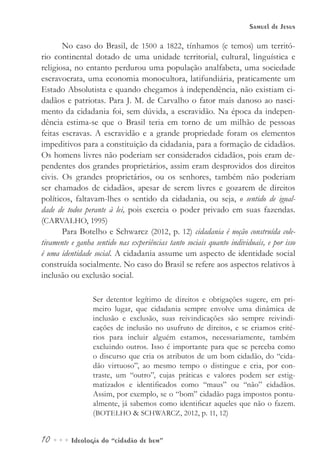 10••• Ideologia do “cidadão de bem”
Samuel de Jesus
No caso do Brasil, de 1500 a 1822, tínhamos (e temos) um territó-
rio continental dotado de uma unidade territorial, cultural, linguística e
religiosa, no entanto perdurou uma população analfabeta, uma sociedade
escravocrata, uma economia monocultora, latifundiária, praticamente um
Estado Absolutista e quando chegamos à independência, não existiam ci-
dadãos e patriotas. Para J. M. de Carvalho o fator mais danoso ao nasci-
mento da cidadania foi, sem dúvida, a escravidão. Na época da indepen-
dência estima-se que o Brasil teria em torno de um milhão de pessoas
feitas escravas. A escravidão e a grande propriedade foram os elementos
impeditivos para a constituição da cidadania, para a formação de cidadãos.
Os homens livres não poderiam ser considerados cidadãos, pois eram de-
pendentes dos grandes proprietários, assim eram desprovidos dos direitos
civis. Os grandes proprietários, ou os senhores, também não poderiam
ser chamados de cidadãos, apesar de serem livres e gozarem de direitos
políticos, faltavam-lhes o sentido da cidadania, ou seja, o sentido de igual-
dade de todos perante à lei, pois exercia o poder privado em suas fazendas.
(CARVALHO, 1995)
Para Botelho e Schwarcz (2012, p. 12) cidadania é noção construída cole-
tivamente e ganha sentido nas experiências tanto sociais quanto individuais, e por isso
é uma identidade social. A cidadania assume um aspecto de identidade social
construída socialmente. No caso do Brasil se refere aos aspectos relativos à
inclusão ou exclusão social.
Ser detentor legítimo de direitos e obrigações sugere, em pri-
meiro lugar, que cidadania sempre envolve uma dinâmica de
inclusão e exclusão, suas reivindicações são sempre reivindi-
cações de inclusão no usufruto de direitos, e se criamos crité-
rios para incluir alguém estamos, necessariamente, também
excluindo outros. Isso é importante para que se perceba como
o discurso que cria os atributos de um bom cidadão, do “cida-
dão virtuoso”, ao mesmo tempo o distingue e cria, por con-
traste, um “outro”, cujas práticas e valores podem ser estig-
matizados e identificados como “maus” ou “não” cidadãos.
Assim, por exemplo, se o “bom” cidadão paga impostos pontu-
almente, já sabemos como identificar aqueles que não o fazem.
(BOTELHO & SCHWARCZ, 2012, p. 11, 12)
 