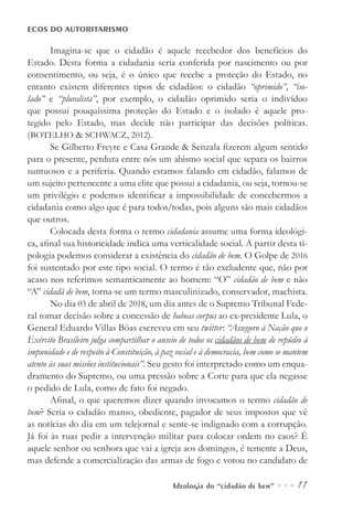 Ideologia do “cidadão de bem” ••• 11
ECOS DO AUTORITARISMO
Imagina-se que o cidadão é aquele recebedor dos benefícios do
Estado. Desta forma a cidadania seria conferida por nascimento ou por
consentimento, ou seja, é o único que recebe a proteção do Estado, no
entanto existem diferentes tipos de cidadãos: o cidadão “oprimido”, “iso-
lado” e “pluralista”, por exemplo, o cidadão oprimido seria o indivíduo
que possui pouquíssima proteção do Estado e o isolado é aquele pro-
tegido pelo Estado, mas decide não participar das decisões políticas.
(BOTELHO & SCHWACZ, 2012).
Se Gilberto Freyre e Casa Grande & Senzala fizerem algum sentido
para o presente, perdura entre nós um abismo social que separa os bairros
suntuosos e a periferia. Quando estamos falando em cidadão, falamos de
um sujeito pertencente a uma elite que possui a cidadania, ou seja, tornou-se
um privilégio e podemos identificar a impossibilidade de concebermos a
cidadania como algo que é para todos/todas, pois alguns são mais cidadãos
que outros.
Colocada desta forma o termo cidadania assume uma forma ideológi-
ca, afinal sua historicidade indica uma verticalidade social. A partir desta ti-
pologia podemos considerar a existência do cidadão de bem. O Golpe de 2016
foi sustentado por este tipo social. O termo é tão excludente que, não por
acaso nos referimos semanticamente ao homem: “O” cidadão de bem e não
“A” cidadã de bem, torna-se um termo masculinizado, conservador, machista.
No dia 03 de abril de 2018, um dia antes de o Supremo Tribunal Fede-
ral tomar decisão sobre a concessão de habeas corpus ao ex-presidente Lula, o
General Eduardo Villas Bôas escreveu em seu twitter: “Asseguro à Nação que o
Exército Brasileiro julga compartilhar o anseio de todos os cidadãos de bem de repúdio à
impunidade e de respeito à Constituição, à paz social e à democracia, bem como se mantem
atento às suas missões institucionais”. Seu gesto foi interpretado como um enqua-
dramento do Supremo, ou uma pressão sobre a Corte para que ela negasse
o pedido de Lula, como de fato foi negado.
Afinal, o que queremos dizer quando invocamos o termo cidadão de
bem? Seria o cidadão manso, obediente, pagador de seus impostos que vê
as notícias do dia em um telejornal e sente-se indignado com a corrupção.
Já foi às ruas pedir a intervenção militar para colocar ordem no caos? É
aquele senhor ou senhora que vai a igreja aos domingos, é temente a Deus,
mas defende a comercialização das armas de fogo e votou no candidato de
 