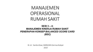 MANAJEMEN
OPERASIONAL
RUMAH SAKIT
Dr.dr. Sandra Dewi, MARS/Alih Germas Kodyat
2019
SESI 3 – 4:
MANAJEMEN KINERJA RUMAH SAKIT
PENERAPAN KONSEP BALANCED SCORE CARD
(BSC)
 