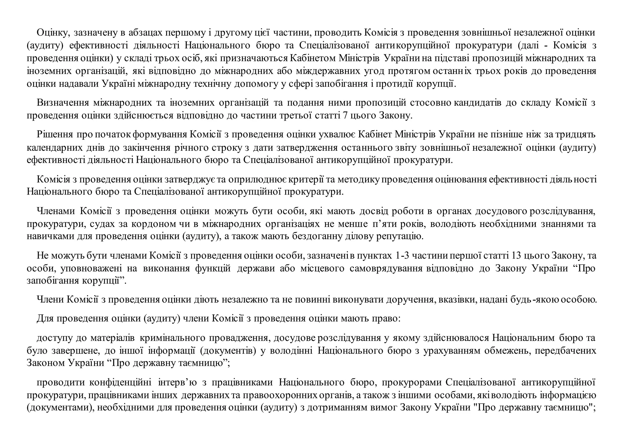 Оцінку, зазначену в абзацах першому і другому цієї частини, проводить Комісія з проведення зовнішньої незалежної оцінки
(аудиту) ефективності діяльності Національного бюро та Спеціалізованої антикорупційної прокуратури (далі - Комісія з
проведення оцінки) у складі трьох осіб, які призначаються Кабінетом Міністрів Українина підставі пропозицій міжнародних та
іноземних організацій, які відповідно до міжнародних або міждержавних угод протягом останніх трьох років до проведення
оцінки надавали Україні міжнародну технічну допомогу у сфері запобігання і протидії корупції.
Визначення міжнародних та іноземних організацій та подання ними пропозицій стосовно кандидатів до складу Комісії з
проведення оцінки здійснюється відповідно до частини третьої статті 7 цього Закону.
Рішення про початокформування Комісії з проведення оцінки ухвалює Кабінет Міністрів України не пізніше ніж за тридцять
календарних днів до закінчення річного строку з дати затвердження останнього звіту зовнішньої незалежної оцінки (аудиту)
ефективності діяльності Національного бюро та Спеціалізованої антикорупційної прокуратури.
Комісія з проведення оцінки затверджуєта оприлюднюєкритерії та методикупроведення оцінювання ефективності діяльності
Національного бюро та Спеціалізованої антикорупційної прокуратури.
Членами Комісії з проведення оцінки можуть бути особи, які мають досвід роботи в органах досудового розслідування,
прокуратури, судах за кордоном чи в міжнародних організаціях не менше п’яти років, володіють необхідними знаннями та
навичками для проведення оцінки (аудиту), а також мають бездоганну ділову репутацію.
Не можуть бути членами Комісії з проведення оцінки особи, зазначенів пунктах 1-3 частинипершої статті 13 цього Закону, та
особи, уповноважені на виконання функцій держави або місцевого самоврядування відповідно до Закону України “Про
запобігання корупції”.
Члени Комісії з проведення оцінки діють незалежно та не повинні виконувати доручення, вказівки, надані будь-якоюособою.
Для проведення оцінки (аудиту) члени Комісії з проведення оцінки мають право:
доступу до матеріалів кримінального провадження, досудове розслідування у якому здійснювалося Національним бюро та
було завершене, до іншої інформації (документів) у володінні Національного бюро з урахуванням обмежень, передбачених
Законом України “Про державну таємницю”;
проводити конфіденційні інтерв’ю з працівниками Національного бюро, прокурорами Спеціалізованої антикорупційної
прокуратури, працівниками інших державнихта правоохороннихорганів, а також з іншими особами, яківолодіють інформацією
(документами), необхідними для проведення оцінки (аудиту) з дотриманням вимог Закону України "Про державну таємницю";
 