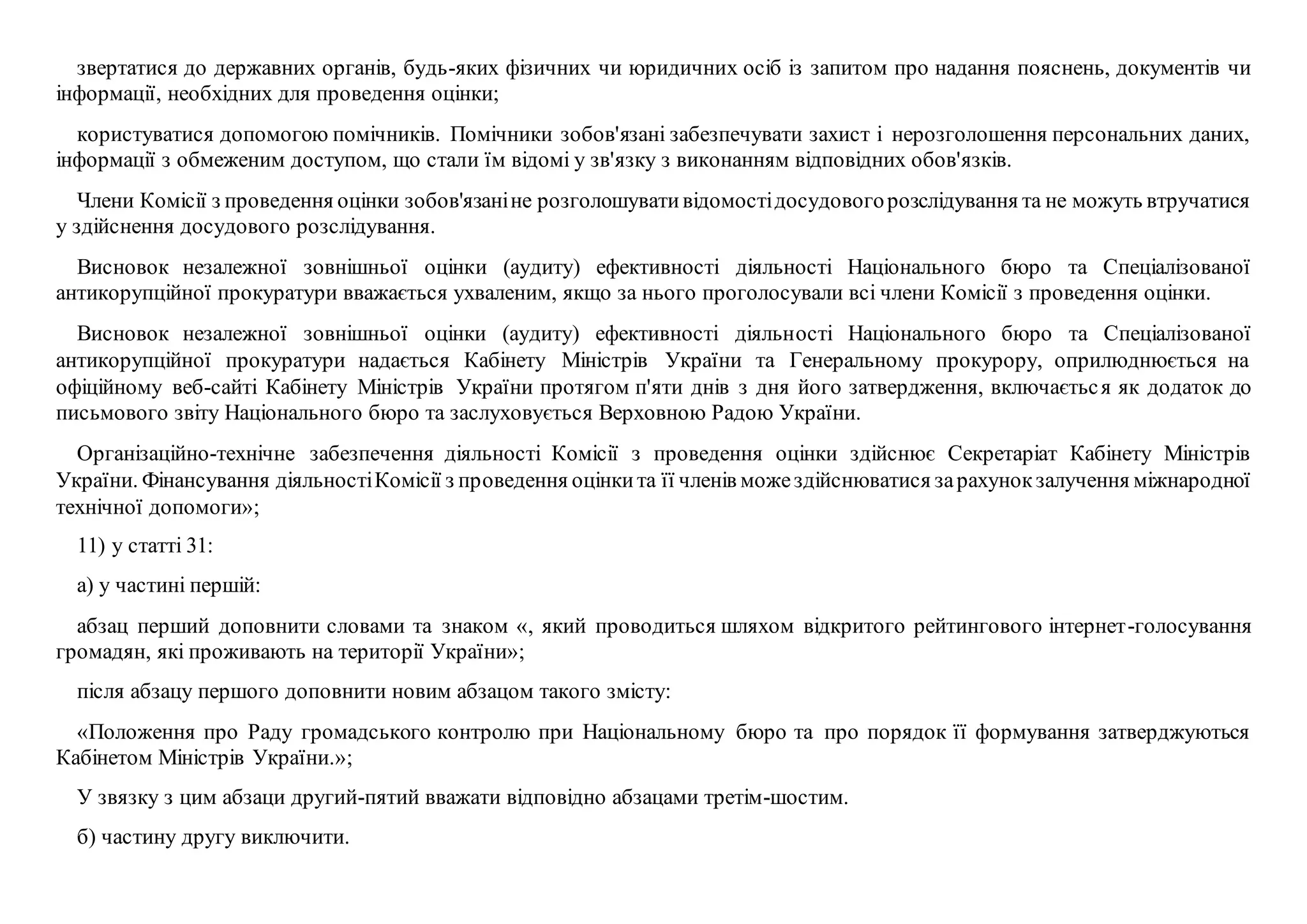 звертатися до державних органів, будь-яких фізичних чи юридичних осіб із запитом про надання пояснень, документів чи
інформації, необхідних для проведення оцінки;
користуватися допомогою помічників. Помічники зобов'язані забезпечувати захист і нерозголошення персональних даних,
інформації з обмеженим доступом, що стали їм відомі у зв'язку з виконанням відповідних обов'язків.
Члени Комісії з проведення оцінки зобов'язаніне розголошувативідомостідосудовогорозслідування та не можуть втручатися
у здійснення досудового розслідування.
Висновок незалежної зовнішньої оцінки (аудиту) ефективності діяльності Національного бюро та Спеціалізованої
антикорупційної прокуратури вважається ухваленим, якщо за нього проголосували всі члени Комісії з проведення оцінки.
Висновок незалежної зовнішньої оцінки (аудиту) ефективності діяльності Національного бюро та Спеціалізованої
антикорупційної прокуратури надається Кабінету Міністрів України та Генеральному прокурору, оприлюднюється на
офіційному веб-сайті Кабінету Міністрів України протягом п'яти днів з дня його затвердження, включається як додаток до
письмового звіту Національного бюро та заслуховується Верховною Радою України.
Організаційно-технічне забезпечення діяльності Комісії з проведення оцінки здійснює Секретаріат Кабінету Міністрів
України. Фінансування діяльностіКомісії з проведення оцінкита її членів можездійснюватися зарахунокзалучення міжнародної
технічної допомоги»;
11) у статті 31:
а) у частині першій:
абзац перший доповнити словами та знаком «, який проводиться шляхом відкритого рейтингового інтернет-голосування
громадян, які проживають на території України»;
після абзацу першого доповнити новим абзацом такого змісту:
«Положення про Раду громадського контролю при Національному бюро та про порядок її формування затверджуються
Кабінетом Міністрів України.»;
У звязку з цим абзаци другий-пятий вважати відповідно абзацами третім-шостим.
б) частину другу виключити.
 