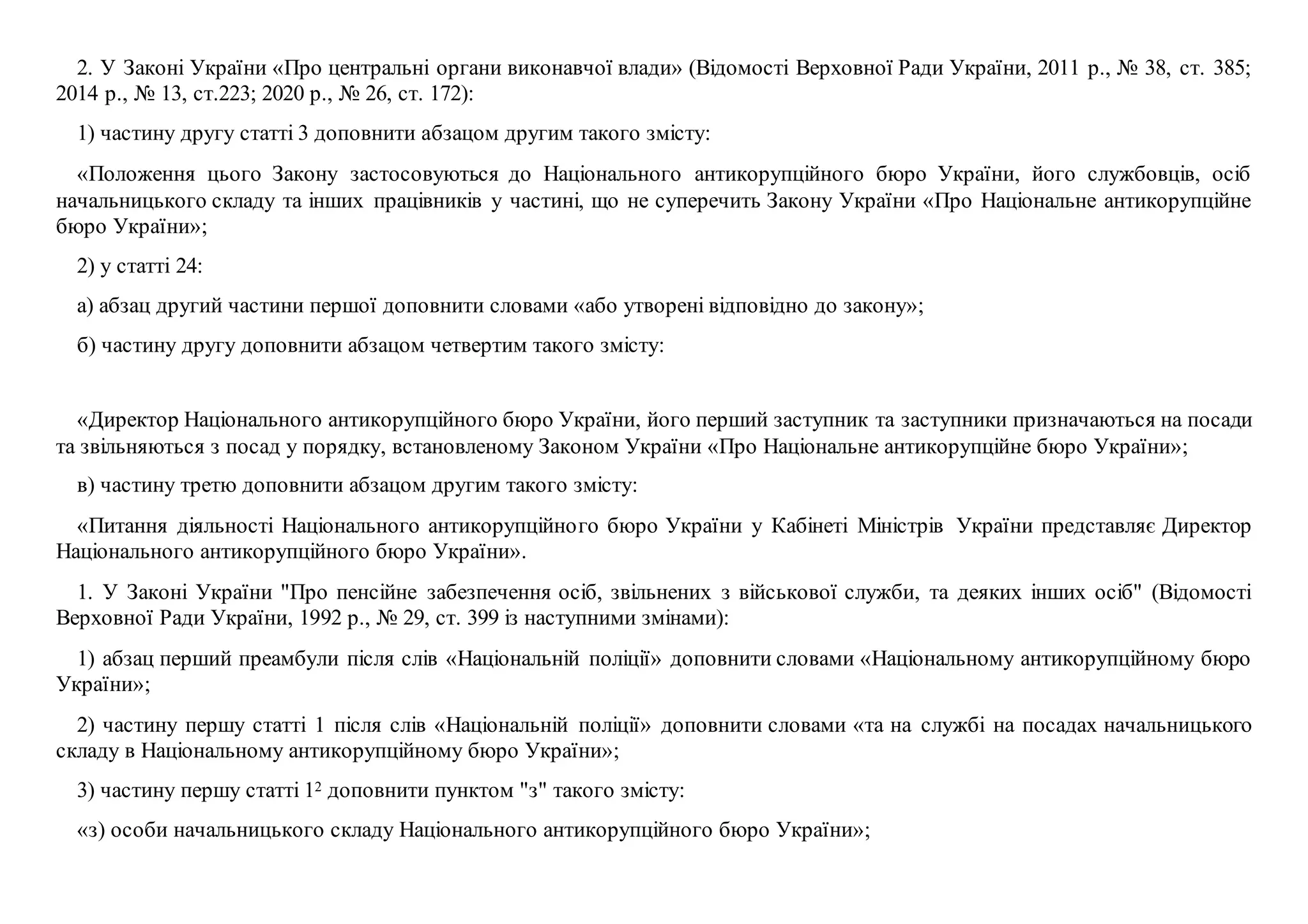 2. У Законі України «Про центральні органи виконавчої влади» (Відомості Верховної Ради України, 2011 р., № 38, ст. 385;
2014 р., № 13, ст.223; 2020 р., № 26, ст. 172):
1) частину другу статті 3 доповнити абзацом другим такого змісту:
«Положення цього Закону застосовуються до Національного антикорупційного бюро України, його службовців, осіб
начальницького складу та інших працівників у частині, що не суперечить Закону України «Про Національне антикорупційне
бюро України»;
2) у статті 24:
а) абзац другий частини першої доповнити словами «або утворені відповідно до закону»;
б) частину другу доповнити абзацом четвертим такого змісту:
«Директор Національного антикорупційного бюро України, його перший заступник та заступники призначаються на посади
та звільняються з посад у порядку, встановленому Законом України «Про Національне антикорупційне бюро України»;
в) частину третю доповнити абзацом другим такого змісту:
«Питання діяльності Національного антикорупційного бюро України у Кабінеті Міністрів України представляє Директор
Національного антикорупційного бюро України».
1. У Законі України "Про пенсійне забезпечення осіб, звільнених з військової служби, та деяких інших осіб" (Відомості
Верховної Ради України, 1992 р., № 29, ст. 399 із наступними змінами):
1) абзац перший преамбули після слів «Національній поліції» доповнити словами «Національному антикорупційному бюро
України»;
2) частину першу статті 1 після слів «Національній поліції» доповнити словами «та на службі на посадах начальницького
складу в Національному антикорупційному бюро України»;
3) частину першу статті 12 доповнити пунктом "з" такого змісту:
«з) особи начальницького складу Національного антикорупційного бюро України»;
 